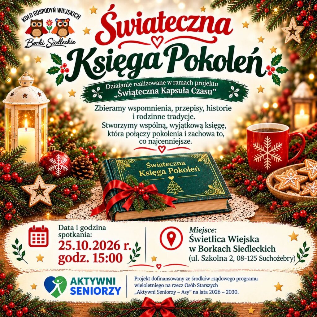 Plakat świąteczny zapraszający na spotkanie „Świąteczna Księga Pokoleń”, organizowane przez Koło Gospodyń Wiejskich Borki Siedleckie w ramach projektu „Świąteczna Kapsuła Czasu”. Celem działania jest zbieranie wspomnień, przepisów, historii i rodzinnych tradycji oraz stworzenie wspólnej księgi łączącej pokolenia. Spotkanie odbędzie się 25 października 2026 r. o godz. 15:00 w Świetlicy Wiejskiej w Borkach Siedleckich, ul. Szkolna 2, 08-125 Suchożebry. Grafika przedstawia zieloną księgę przewiązaną czerwoną wstążką, świąteczne gałązki, lampion, bombki, kubek i pierniczki. Na dole widnieje logo programu „Aktywni Seniorzy” oraz informacja o dofinansowaniu ze środków rządowego programu wieloletniego na rzecz Osób Starszych „Aktywni Seniorzy – ASY” na lata 2026–2030.
