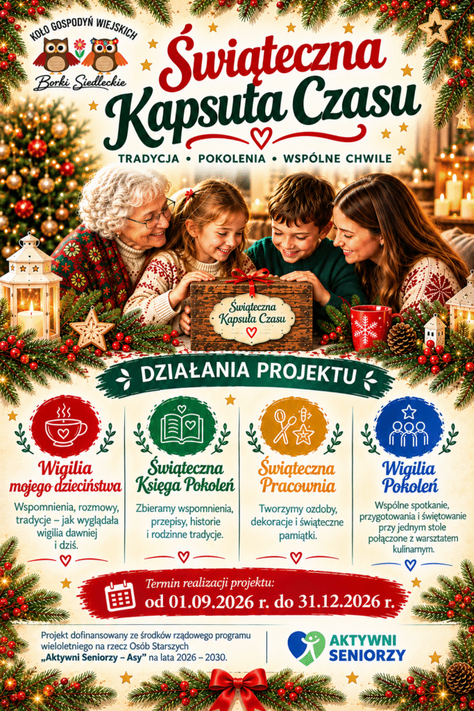 TEKST ALTERNATYWNY PLAKATU – DOSTĘPNOŚĆ CYFROWA I KOMUNIKACYJNA
Plakat promuje projekt „Świąteczna Kapsuła Czasu”, realizowany przez Koło Gospodyń Wiejskich Borki Siedleckie.
W górnej części plakatu znajduje się nazwa organizacji i jej logo z dwiema sowami. Główny tytuł brzmi: „Świąteczna Kapsuła Czasu”. Pod nim widnieje hasło: „Tradycja • Pokolenia • Wspólne chwile”.
Centralna ilustracja przedstawia starszą kobietę, młodą kobietę oraz dwoje dzieci, którzy wspólnie otwierają ozdobne, świąteczne pudełko. Wokół znajdują się gałązki świerkowe, bombki, lampiony, świece i inne dekoracje bożonarodzeniowe.
Poniżej przedstawiono cztery działania projektowe:

„Wigilia mojego dzieciństwa” – wspomnienia, rozmowy i tradycje, czyli jak wyglądała Wigilia dawniej i dziś.

„Świąteczna Księga Pokoleń” – zbieranie wspomnień, przepisów, historii i rodzinnych tradycji.

„Świąteczna Pracownia” – tworzenie ozdób, dekoracji i świątecznych pamiątek.

„Wigilia Pokoleń” – wspólne spotkanie, przygotowania i świętowanie przy jednym stole, połączone z warsztatem kulinarnym.

Na czerwonym pasie widnieje informacja o terminie realizacji projektu: od 1 września 2026 r. do 31 grudnia 2026 r.
W dolnej części plakatu znajduje się informacja, że projekt jest dofinansowany w ramach Programu wieloletniego na rzecz Osób Starszych „Aktywni Seniorzy – ASY” na lata 2026–2030. Umieszczono również oznaczenia programu „Aktywni Seniorzy” oraz Mazowieckiego Urzędu Wojewódzkiego.
Plakat utrzymany jest w świątecznej kolorystyce: czerwieni, zieleni, złota i kremowej bieli. Jego przesłaniem jest wspólne pielęgnowanie tradycji, zachowywanie wspomnień i budowanie więzi między pokolenia